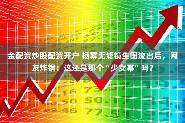金配资炒股配资开户 杨幂无滤镜生图流出后，网友炸锅：这还是那个“少女幂”吗？
