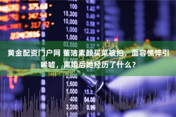 黄金配资门户网 董洁素颜买菜被拍，面容憔悴引唏嘘，离婚后她经历了什么？