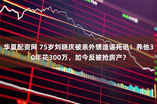华夏配资网 75岁刘晓庆被亲外甥造谣死讯！养他30年花300万，如今反被抢房产？