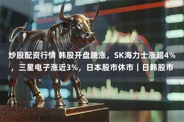 炒股配资行情 韩股开盘跳涨，SK海力士涨超4%，三星电子涨近3%，日本股市休市｜日韩股市