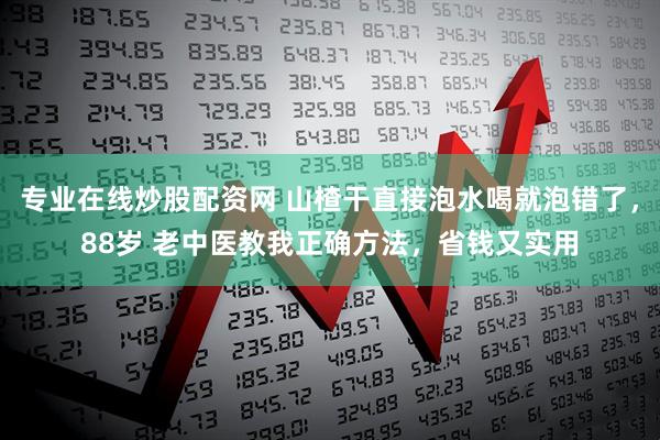 专业在线炒股配资网 山楂干直接泡水喝就泡错了，88岁 老中医教我正确方法，省钱又实用