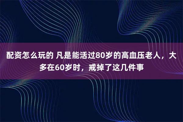 配资怎么玩的 凡是能活过80岁的高血压老人，大多在60岁时，戒掉了这几件事