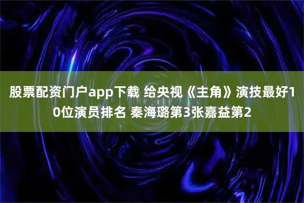 股票配资门户app下载 给央视《主角》演技最好10位演员排名 秦海璐第3张嘉益第2