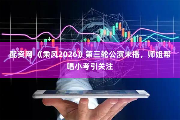 配资网 《乘风2026》第三轮公演未播，师姐帮唱小考引关注