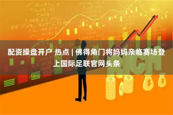 配资操盘开户 热点 | 佛得角门将妈妈亲临赛场登上国际足联官网头条