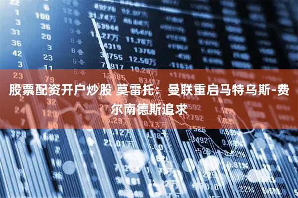 股票配资开户炒股 莫雷托：曼联重启马特乌斯-费尔南德斯追求