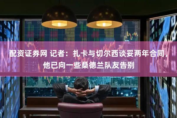 配资证券网 记者：扎卡与切尔西谈妥两年合同，他已向一些桑德兰队友告别